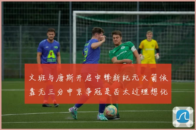 文班与唐斯开启中锋新纪元火箭依靠无三分申京争冠是否太过理想化