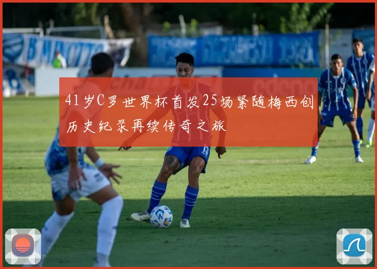 41岁C罗世界杯首发25场紧随梅西创历史纪录再续传奇之旅