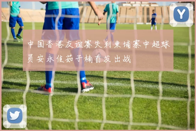 中国香港友谊赛失利柬埔寨中超球员安永佳茹子楠首发出战