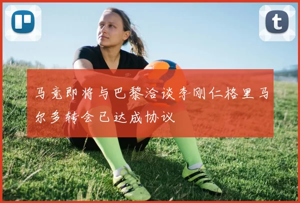 马竞即将与巴黎洽谈李刚仁格里马尔多转会已达成协议